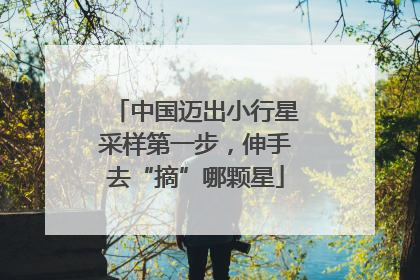 中国迈出小行星采样第一步，伸手去“摘”哪颗星
