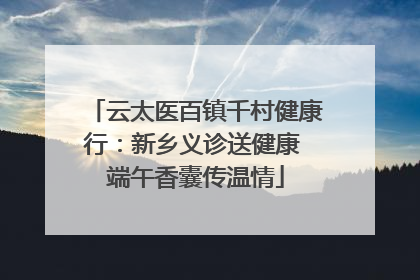 云太医百镇千村健康行：新乡义诊送健康 端午香囊传温情