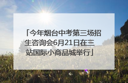 今年烟台中考第三场招生咨询会6月21日在三站国际小商品城举行