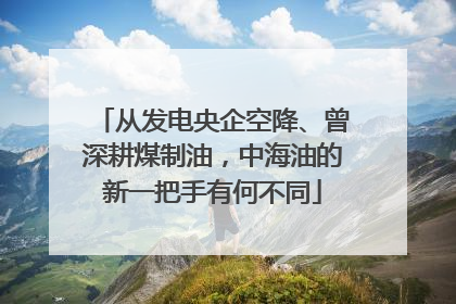 从发电央企空降、曾深耕煤制油，中海油的新一把手有何不同