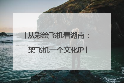 从彩绘飞机看湖南：一架飞机一个文化IP