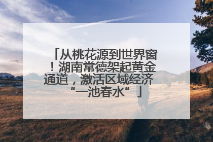 从桃花源到世界窗！湖南常德架起黄金通道，激活区域经济“一池春水”