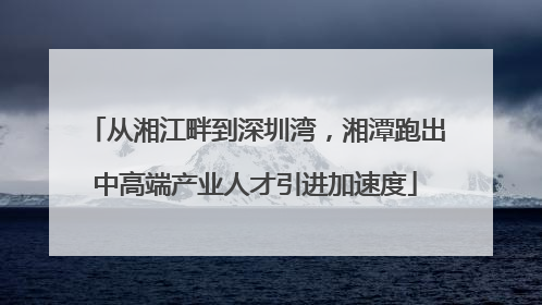 从湘江畔到深圳湾，湘潭跑出中高端产业人才引进加速度