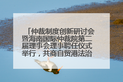 仲裁制度创新研讨会暨海南国际仲裁院第二届理事会理事聘任仪式举行，共商自贸港法治建设新路径