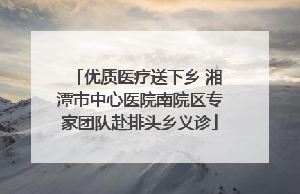 优质医疗送下乡 湘潭市中心医院南院区专家团队赴排头乡义诊
