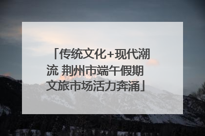 传统文化+现代潮流 荆州市端午假期文旅市场活力奔涌