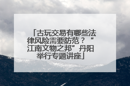 古玩交易有哪些法律风险需要防范？“江南文物之邦”丹阳举行专题讲座