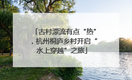古村漂流有点“热”，杭州桐庐乡村开启“水上穿越”之旅