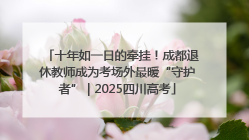 十年如一日的牵挂！成都退休教师成为考场外最暖“守护者”｜2025四川高考