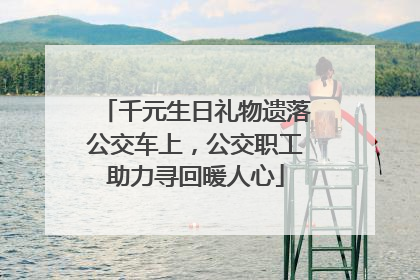 千元生日礼物遗落公交车上，公交职工助力寻回暖人心