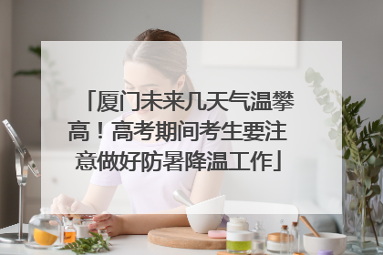 厦门未来几天气温攀高！高考期间考生要注意做好防暑降温工作