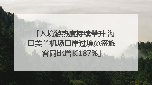 入境游热度持续攀升 海口美兰机场口岸过境免签旅客同比增长187%