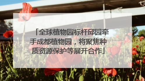 全球植物园标杆邱园牵手成都植物园，将聚焦种质资源保护等展开合作
