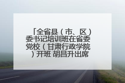 全省县（市、区）委书记培训班在省委党校（甘肃行政学院）开班 胡昌升出席开班式并讲话