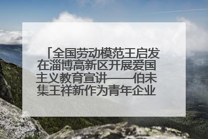 全国劳动模范王启发在淄博高新区开展爱国主义教育宣讲——伯未集王祥新作为青年企业家代表作主题演讲