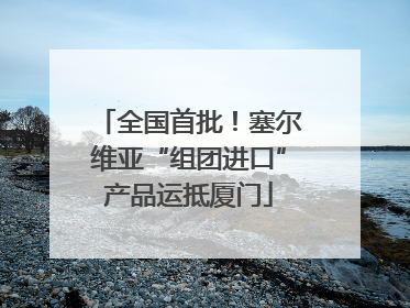 全国首批！塞尔维亚“组团进口”产品运抵厦门