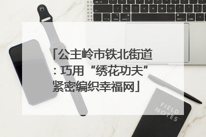 公主岭市铁北街道：巧用“绣花功夫”紧密编织幸福网