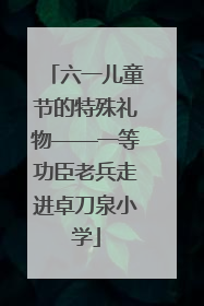 六一儿童节的特殊礼物——一等功臣老兵走进卓刀泉小学