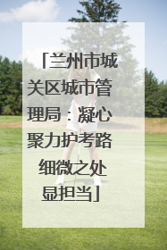 兰州市城关区城市管理局：凝心聚力护考路 细微之处显担当