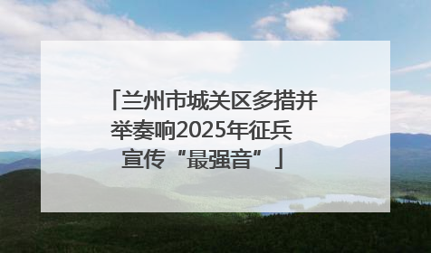 兰州市城关区多措并举奏响2025年征兵宣传“最强音”