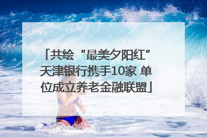 共绘“最美夕阳红” 天津银行携手10家 单位成立养老金融联盟
