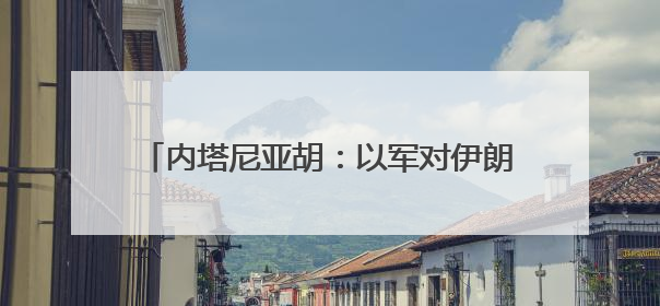内塔尼亚胡：以军对伊朗的打击会“持续多日”