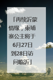 再续沂蒙情缘，柬埔寨公主将于6月27日到28日访问临沂