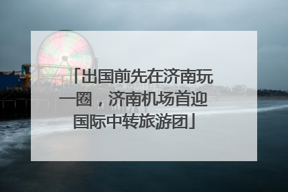 出国前先在济南玩一圈，济南机场首迎国际中转旅游团