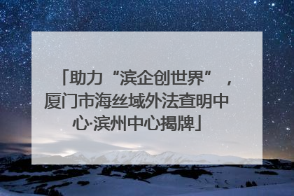 助力“滨企创世界”，厦门市海丝域外法查明中心·滨州中心揭牌