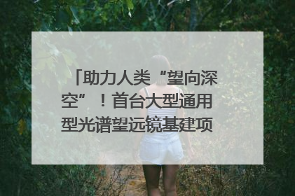 助力人类“望向深空”！首台大型通用型光谱望远镜基建项目破土动工