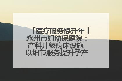 医疗服务提升年丨永州市妇幼保健院：产科升级病床设施 以细节服务提升孕产妇就医体验
