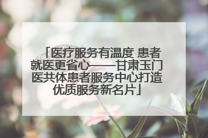 医疗服务有温度 患者就医更省心——甘肃玉门医共体患者服务中心打造优质服务新名片