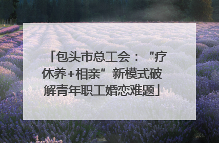 包头市总工会：“疗休养+相亲”新模式破解青年职工婚恋难题