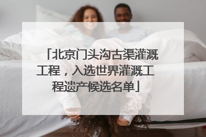 北京门头沟古渠灌溉工程，入选世界灌溉工程遗产候选名单