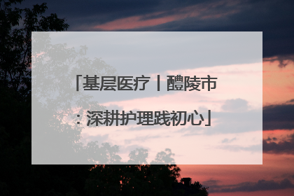 基层医疗丨醴陵市：深耕护理践初心