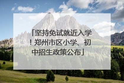 坚持免试就近入学！郑州市区小学、初中招生政策公布