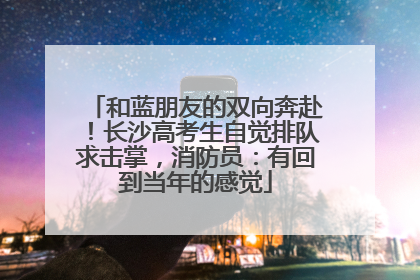 和蓝朋友的双向奔赴！长沙高考生自觉排队求击掌，消防员：有回到当年的感觉