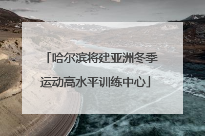 哈尔滨将建亚洲冬季运动高水平训练中心