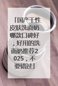 国产干性皮肤洗面奶哪款口碑好，好用的洗面奶推荐2025，不要错过