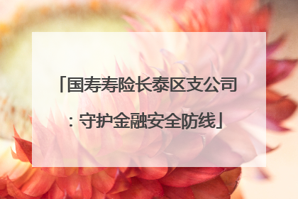 国寿寿险长泰区支公司：守护金融安全防线