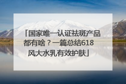 国家唯一认证祛斑产品都有啥？一篇总结618风大水乳有效护肤