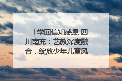 学回信知感恩 四川南充：艺教深度融合，绽放少年儿童风采｜您牵挂的四川