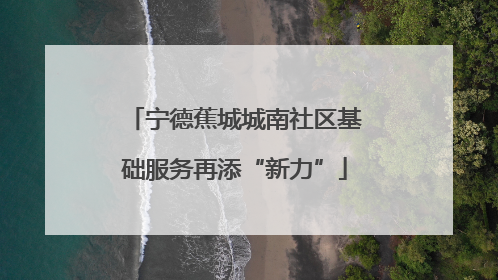 宁德蕉城城南社区基础服务再添“新力”