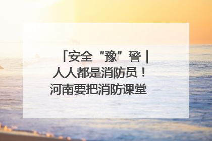 安全“豫”警｜人人都是消防员！河南要把消防课堂搬进社区第一线