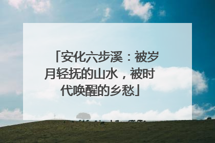 安化六步溪：被岁月轻抚的山水，被时代唤醒的乡愁