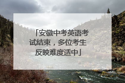 安徽中考英语考试结束，多位考生反映难度适中