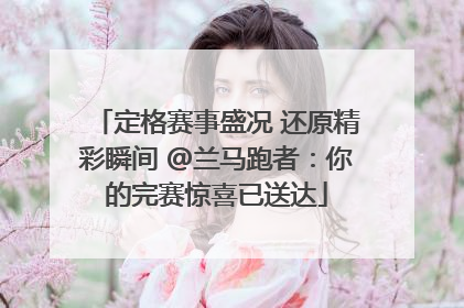 定格赛事盛况 还原精彩瞬间 @兰马跑者：你的完赛惊喜已送达