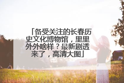 备受关注的长春历史文化博物馆，里里外外啥样？最新剧透来了，高清大图