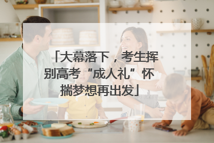 大幕落下，考生挥别高考“成人礼”怀揣梦想再出发