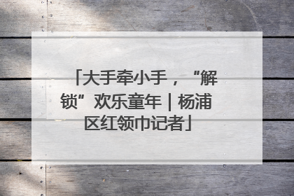 大手牵小手，“解锁”欢乐童年｜杨浦区红领巾记者